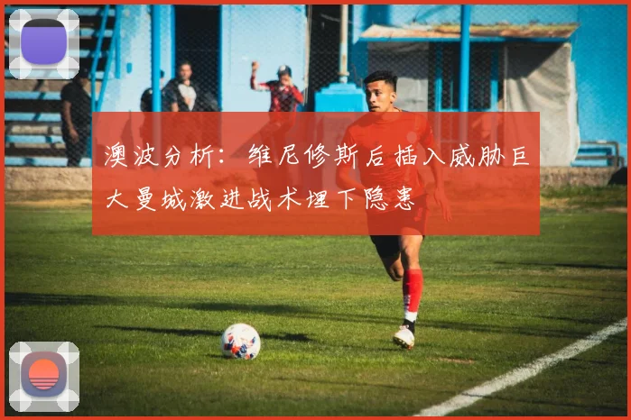 澳波分析：维尼修斯后插入威胁巨大曼城激进战术埋下隐患