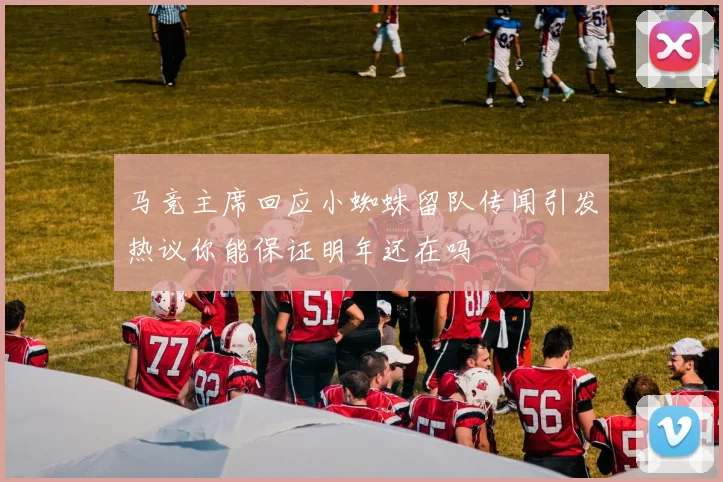 马竞主席回应小蜘蛛留队传闻引发热议你能保证明年还在吗