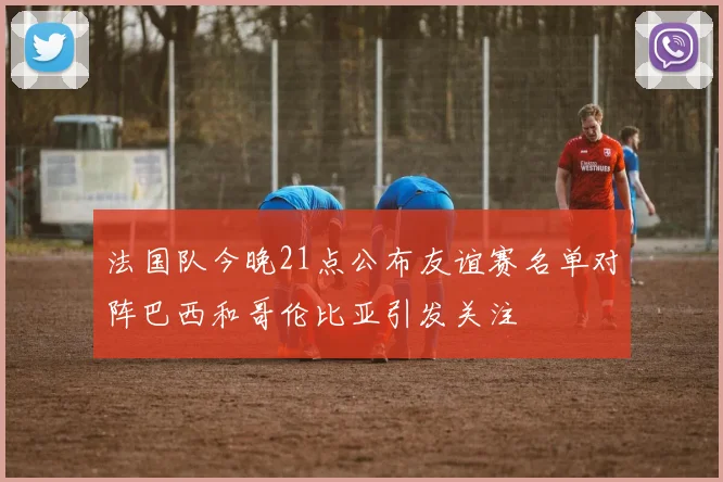 法国队今晚21点公布友谊赛名单对阵巴西和哥伦比亚引发关注