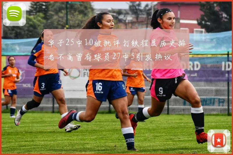 华子25中10被批评打铁程度历史排名不高曾有球员27中5引发热议