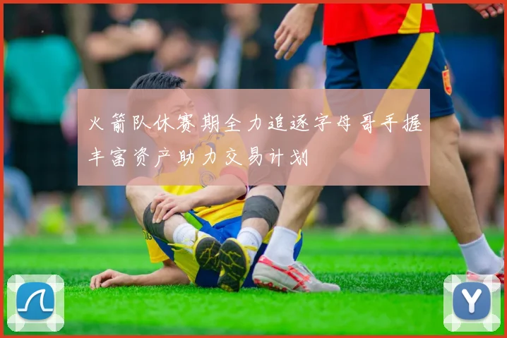火箭队休赛期全力追逐字母哥手握丰富资产助力交易计划