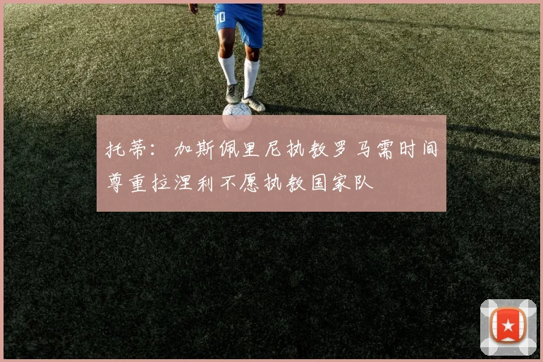托蒂：加斯佩里尼执教罗马需时间尊重拉涅利不愿执教国家队