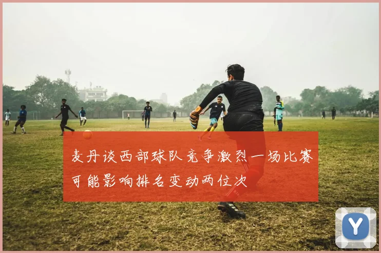 麦丹谈西部球队竞争激烈一场比赛可能影响排名变动两位次