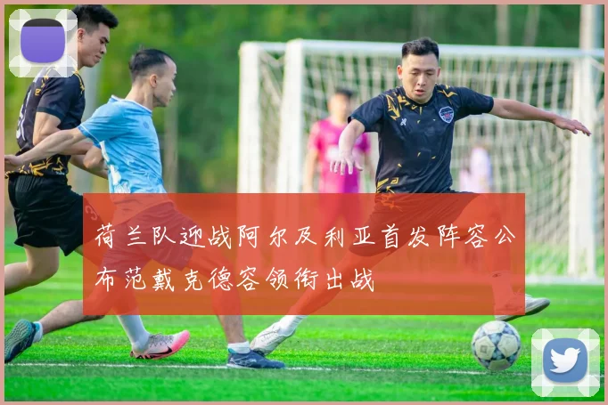 荷兰队迎战阿尔及利亚首发阵容公布范戴克德容领衔出战