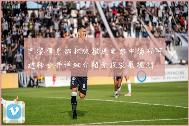巴黎俱乐部积极推进里尔中场布阿迪转会并详细介绍竞技发展规划