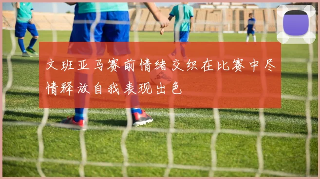 文班亚马赛前情绪交织在比赛中尽情释放自我表现出色
