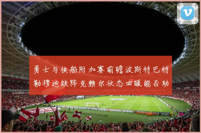 勇士与快船附加赛前瞻波斯特巴特勒穆迪缺阵克赖尔状态回暖能否助队取胜