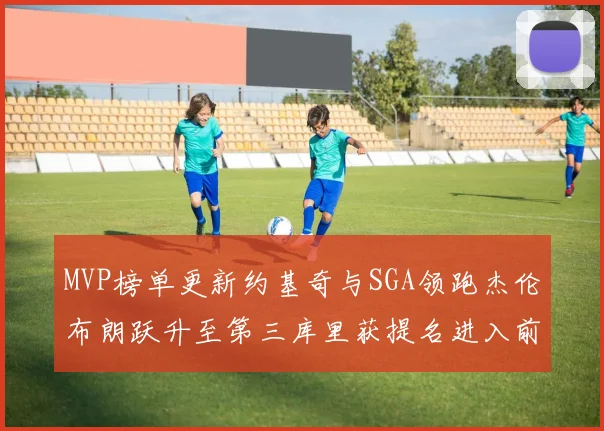 MVP榜单更新约基奇与SGA领跑杰伦布朗跃升至第三库里获提名进入前十