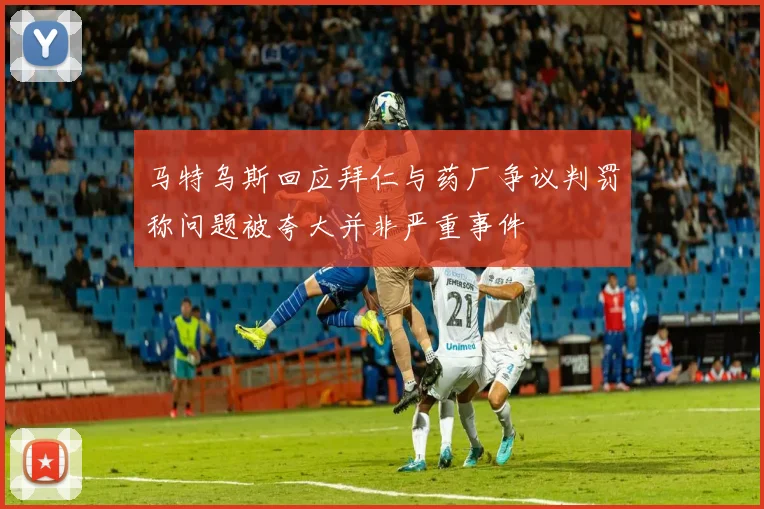 马特乌斯回应拜仁与药厂争议判罚称问题被夸大并非严重事件