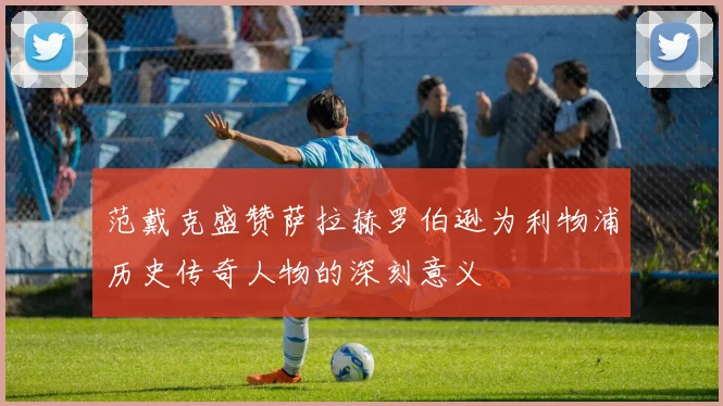 范戴克盛赞萨拉赫罗伯逊为利物浦历史传奇人物的深刻意义