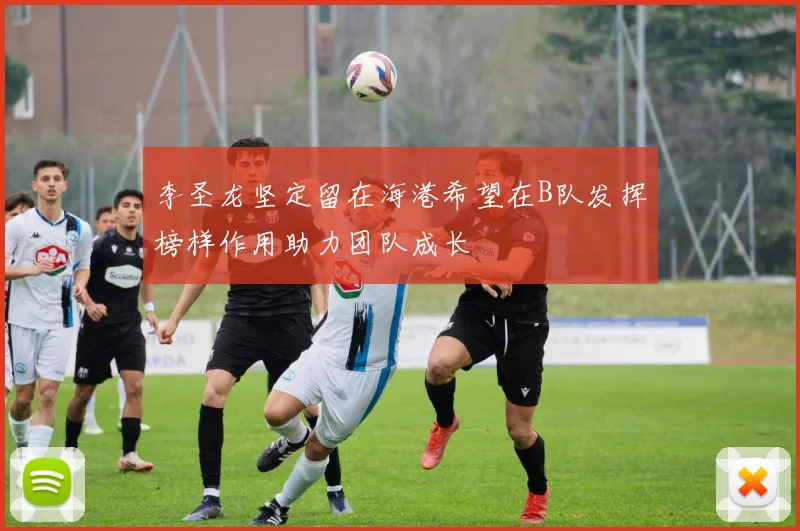 李圣龙坚定留在海港希望在B队发挥榜样作用助力团队成长